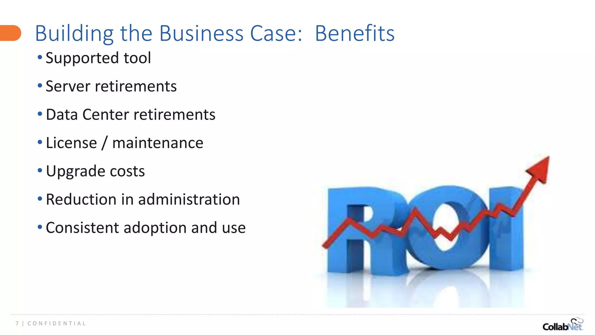7 | C O N F I D E N T I A L
Building the Business Case: Benefits
• Supported tool
• Server retirements
• Data Center retirements
• License / maintenance
• Upgrade costs
• Reduction in administration
• Consistent adoption and use
 
