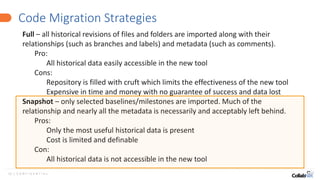 12 | C O N F I D E N T I A L
Code Migration Strategies
Full – all historical revisions of files and folders are imported along with their
relationships (such as branches and labels) and metadata (such as comments).
Pro:
All historical data easily accessible in the new tool
Cons:
Repository is filled with cruft which limits the effectiveness of the new tool
Expensive in time and money with no guarantee of success and data lost
Snapshot – only selected baselines/milestones are imported. Much of the
relationship and nearly all the metadata is necessarily and acceptably left behind.
Pros:
Only the most useful historical data is present
Cost is limited and definable
Con:
All historical data is not accessible in the new tool
 