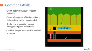 16 | C O N F I D E N T I A L
Common Pitfalls
• Don’t get in the way of Product
delivery
• Don’t allow years of Technical Debt
to be added to the migration bill
• Do have a process to manage
change and grant exceptions
• Do hold people accountable to their
schedules
 