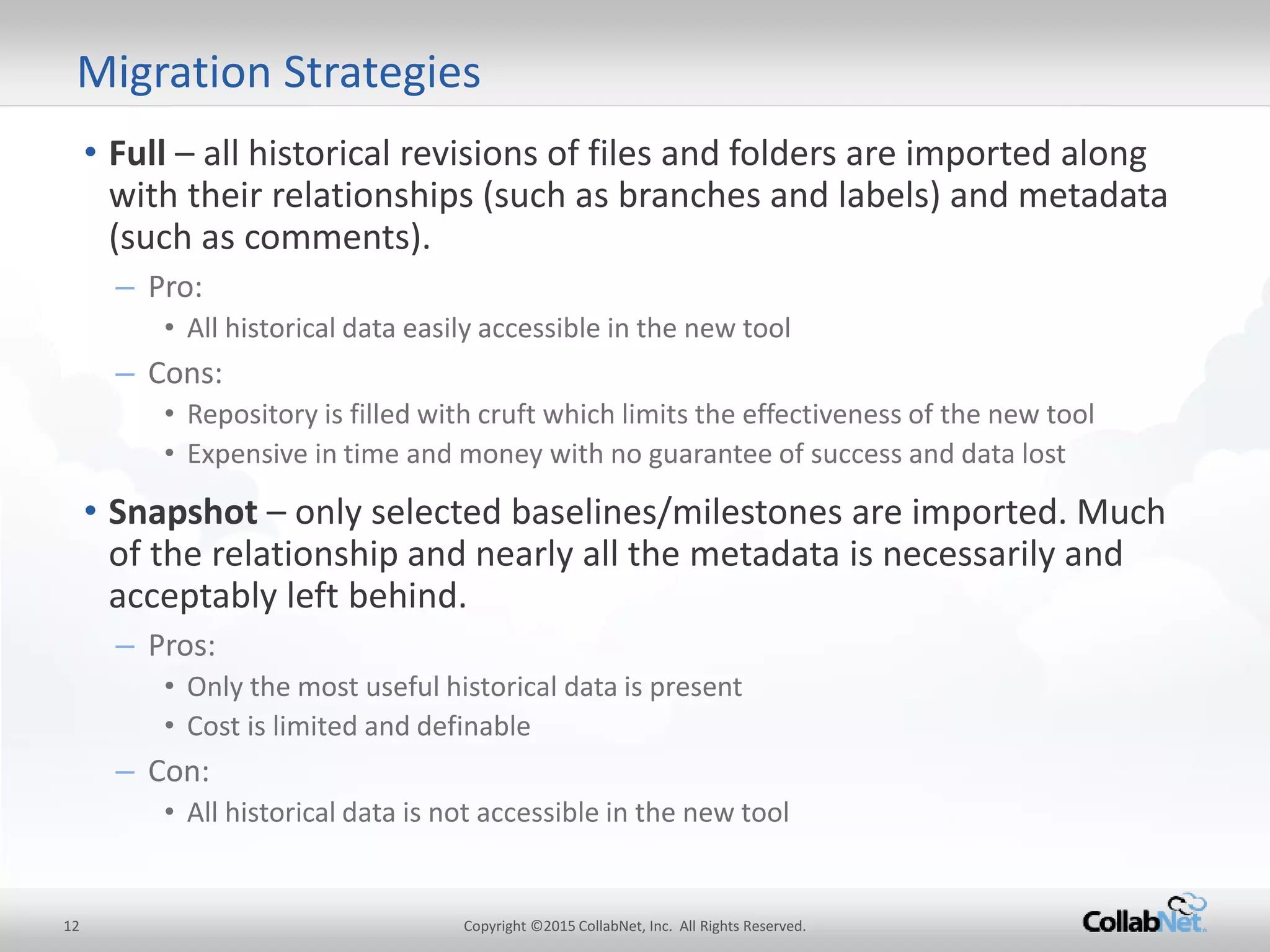 • Full – all historical revisions of files and folders are imported along
with their relationships (such as branches and labels) and metadata
(such as comments).
– Pro:
• All historicaldata easily accessible in the new tool
– Cons:
• Repository is filled with cruft which limits the effectiveness of the newtool
• Expensive in time and money with no guarantee of success and data lost
• Snapshot – only selected baselines/milestones are imported. Much
of the relationship and nearly all the metadata is necessarily and
acceptably left behind.
– Pros:
• Only the most useful historical data is present
• Cost is limited and definable
– Con:
• All historicaldata is not accessible in the new tool
12 Copyright ©2015CollabNet, Inc. All Rights Reserved.
Migration Strategies
 