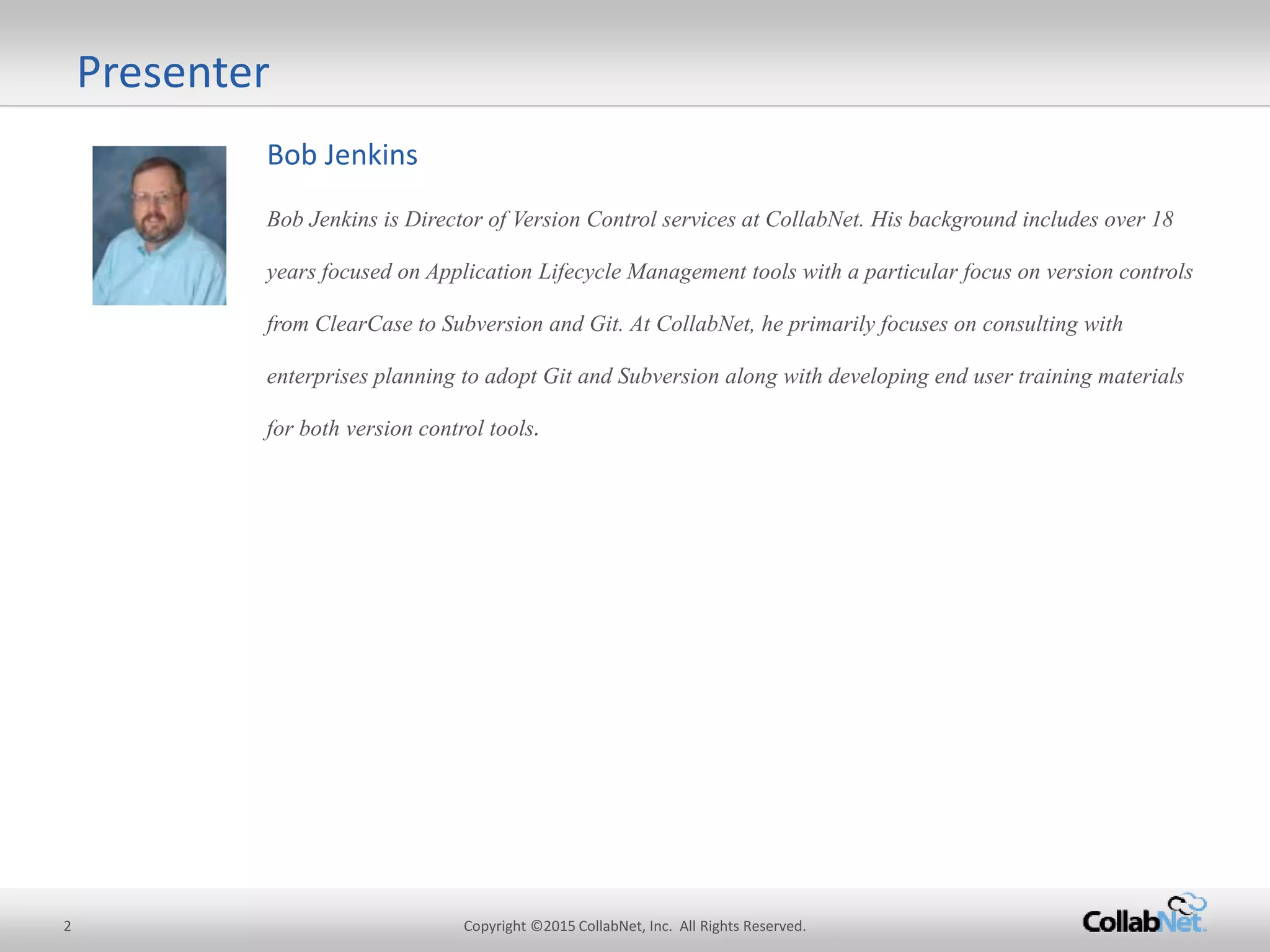 Bob Jenkins
Bob Jenkins is Director of Version Control services at CollabNet. His background includes over 18
years focused on Application Lifecycle Management tools with a particular focus on version controls
from ClearCase to Subversion and Git. At CollabNet, he primarily focuses on consulting with
enterprises planning to adopt Git and Subversion along with developing end user training materials
for both versioncontrol tools.
Presenter
2 Copyright ©2015CollabNet, Inc. All Rights Reserved.
 