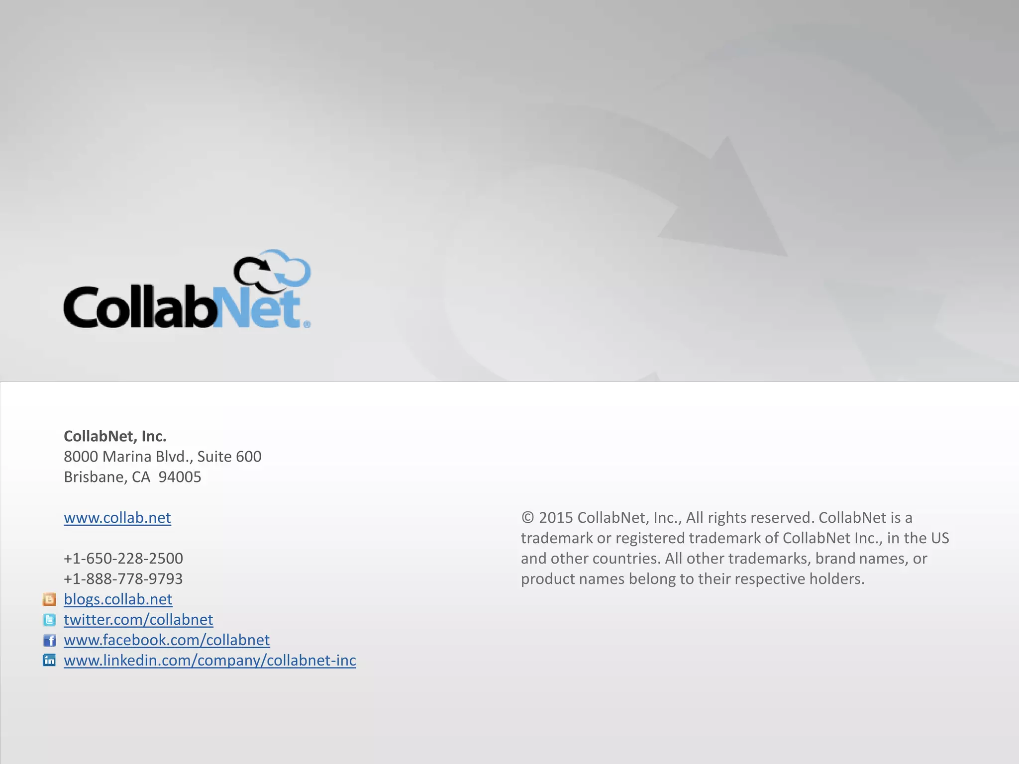 © 2015 CollabNet, Inc., All rights reserved. CollabNet is a
trademark or registered trademark of CollabNet Inc., in the US
and other countries. All other trademarks, brand names, or
product names belong to their respective holders.
CollabNet, Inc.
8000 Marina Blvd., Suite 600
Brisbane, CA 94005
www.collab.net
+1-650-228-2500
+1-888-778-9793
blogs.collab.net
twitter.com/collabnet
www.facebook.com/collabnet
www.linkedin.com/company/collabnet-inc
26 Copyright ©2015CollabNet, Inc. All Rights Reserved.
 