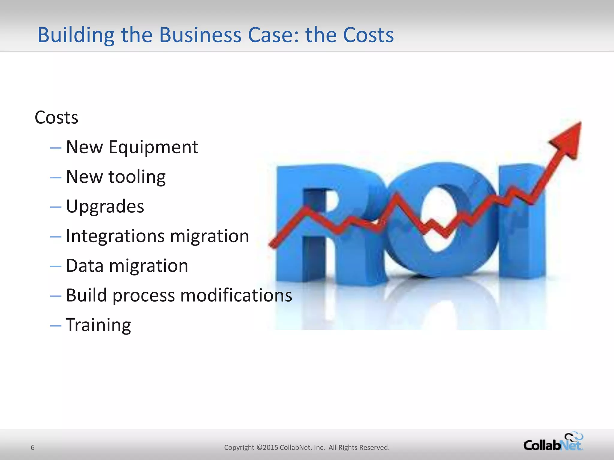 Costs
– New Equipment
– New tooling
– Upgrades
– Integrations migration
– Datamigration
– Build process modifications
– Training
6 Copyright ©2015CollabNet, Inc. All Rights Reserved.
Building the Business Case: theCosts
 