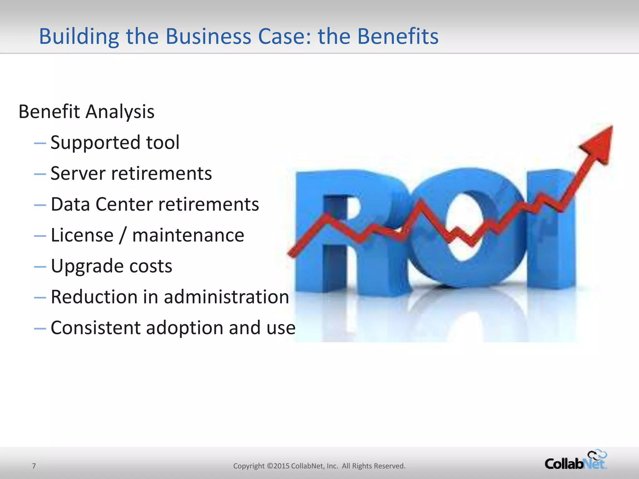Benefit Analysis
– Supported tool
– Server retirements
– Data Center retirements
– License / maintenance
– Upgrade costs
– Reduction in administration
– Consistent adoption anduse
7 Copyright ©2015CollabNet, Inc. All Rights Reserved.
Building the Business Case: theBenefits
 