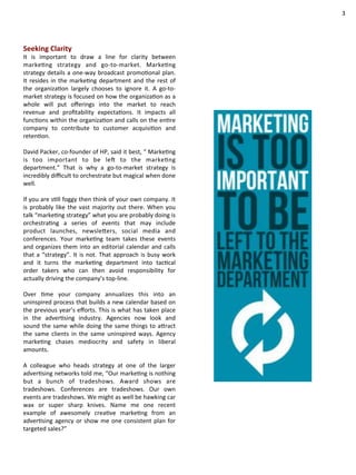Seeking 
Clarity 
It 
is 
important 
to 
draw 
a 
line 
for 
clarity 
between 
markeCng 
strategy 
and 
go-­‐to-­‐market. 
MarkeCng 
strategy 
details 
a 
one-­‐way 
broadcast 
promoConal 
plan. 
It 
resides 
in 
the 
markeCng 
department 
and 
the 
rest 
of 
the 
organizaCon 
largely 
chooses 
to 
ignore 
it. 
A 
go-­‐to-­‐ 
market 
strategy 
is 
focused 
on 
how 
the 
organizaCon 
as 
a 
whole 
will 
put 
offerings 
into 
the 
market 
to 
reach 
revenue 
and 
profitability 
expectaCons. 
It 
impacts 
all 
funcCons 
within 
the 
organizaCon 
and 
calls 
on 
the 
enCre 
company 
to 
contribute 
to 
customer 
acquisiCon 
and 
retenCon. 
David 
Packer, 
co-­‐founder 
of 
HP, 
said 
it 
best, 
“ 
MarkeCng 
is 
too 
important 
to 
be 
leZ 
to 
the 
markeCng 
department.” 
That 
is 
why 
a 
go-­‐to-­‐market 
strategy 
is 
incredibly 
difficult 
to 
orchestrate 
but 
magical 
when 
done 
well. 
If 
you 
are 
sCll 
foggy 
then 
think 
of 
your 
own 
company. 
It 
is 
probably 
like 
the 
vast 
majority 
out 
there. 
When 
you 
talk 
“markeCng 
strategy” 
what 
you 
are 
probably 
doing 
is 
orchestraCng 
a 
series 
of 
events 
that 
may 
include 
product 
launches, 
newsleQers, 
social 
media 
and 
conferences. 
Your 
markeCng 
team 
takes 
these 
events 
and 
organizes 
them 
into 
an 
editorial 
calendar 
and 
calls 
that 
a 
“strategy”. 
It 
is 
not. 
That 
approach 
is 
busy 
work 
and 
it 
turns 
the 
markeCng 
department 
into 
tacCcal 
order 
takers 
who 
can 
then 
avoid 
responsibility 
for 
actually 
driving 
the 
company’s 
top-­‐line. 
Over 
Cme 
your 
company 
annualizes 
this 
into 
an 
uninspired 
process 
that 
builds 
a 
new 
calendar 
based 
on 
the 
previous 
year’s 
efforts. 
This 
is 
what 
has 
taken 
place 
in 
the 
adverCsing 
industry. 
Agencies 
now 
look 
and 
sound 
the 
same 
while 
doing 
the 
same 
things 
to 
aQract 
the 
same 
clients 
in 
the 
same 
uninspired 
ways. 
Agency 
markeCng 
chases 
mediocrity 
and 
safety 
in 
liberal 
amounts. 
A 
colleague 
who 
heads 
strategy 
at 
one 
of 
the 
larger 
adverCsing 
networks 
told 
me, 
“Our 
markeCng 
is 
nothing 
but 
a 
bunch 
of 
tradeshows. 
Award 
shows 
are 
tradeshows. 
Conferences 
are 
tradeshows. 
Our 
own 
events 
are 
tradeshows. 
We 
might 
as 
well 
be 
hawking 
car 
wax 
or 
super 
sharp 
knives. 
Name 
me 
one 
recent 
example 
of 
awesomely 
creaCve 
markeCng 
from 
an 
adverCsing 
agency 
or 
show 
me 
one 
consistent 
plan 
for 
targeted 
sales?” 
3 
 