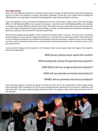 6 
Two 
Approaches 
There 
are 
many 
different 
approaches 
to 
devising 
a 
go-­‐to-­‐market 
strategy. 
All 
demand 
detail 
and 
criCcal 
thinking 
but 
they 
do 
not 
have 
to 
be 
laborious 
or 
taxing. 
The 
greatest 
challenge 
is 
found 
not 
in 
the 
model 
itself 
but 
ge[ng 
the 
different 
parts 
of 
an 
organizaCon 
oriented 
to 
working 
together 
to 
get, 
keep 
and 
delight 
customers. 
Given 
this 
approach 
crosses 
all 
funcConal 
departments 
and 
lines 
of 
business 
it 
makes 
sense 
if 
the 
Chief 
Strategy 
Officer 
or 
Chief 
OperaCng 
Officer 
run 
or 
sponsor 
the 
process. 
I 
found 
that 
most 
Chief 
MarkeCng 
Officers 
are 
toothless 
in 
comparison 
and 
have 
difficulty 
rallying 
all 
the 
troops. 
These 
folks 
may 
have 
a 
great 
Ctle 
but 
very 
few 
hold 
purview 
over 
such 
integral 
components 
of 
a 
go-­‐to-­‐market 
strategy 
as 
pricing, 
customer 
experience 
and 
product 
development. 
Most 
have 
sway 
over 
only 
one 
of 
the 
4P’s 
and 
that 
is 
promoCon. 
Go-­‐to-­‐market 
strategies 
bring 
together 
all 
the 
commercial 
funcCons 
within 
a 
business. 
Of 
course 
sales, 
markeCng, 
brand 
management, 
and 
consumer 
insight 
are 
integral 
but 
in 
my 
experience 
it 
needs 
to 
go 
further. 
Human 
Resources 
must 
be 
involved 
so 
employees 
are 
schooled 
and 
rewarded 
in 
how 
they 
contribute. 
Customer 
Service 
ensures 
what 
is 
promised 
is 
what 
is 
delivered. 
Finance 
has 
to 
understand 
the 
investment 
required 
to 
make 
it 
all 
work. 
It 
truly 
is 
all 
for 
one 
and 
one 
for 
all. 
A 
go-­‐to-­‐market 
strategy 
asks 
five 
quesCons. 
At 
first 
glance, 
these 
queries 
appear 
basic 
but 
imagine 
them 
posed 
to 
your 
enCre 
organizaCon: 
WHO 
do 
we 
acCvely 
desire 
within 
the 
market? 
WHAT 
product 
& 
services 
fit 
each 
desired 
customer? 
HOW 
MUCH 
will 
we 
charge 
by 
desired 
customer? 
HOW 
will 
we 
promote 
our 
brand 
and 
products? 
WHERE 
will 
we 
promote 
and 
sell 
our 
products? 
Every 
company 
professes 
a 
process 
for 
going 
to 
market 
but 
these 
tend 
to 
be 
isolated 
from 
criCcal 
changes 
taking 
place 
externally. 
OZen 
markeCng 
is 
the 
last 
to 
know 
anything 
because 
departments 
do 
not 
talk 
or 
collaborate 
well 
with 
each 
other. 
The 
go-­‐to-­‐market 
strategy’s 
greatest 
benefit 
is 
as 
company 
unifier 
while 
represenCng 
the 
voice 
of 
the 
customer. 
 