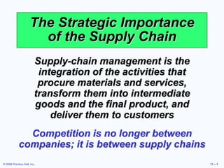 © 2006 Prentice Hall, Inc. 11 – 1
The Strategic Importance
of the Supply Chain
Supply-chain management is the
integration of the activities that
procure materials and services,
transform them into intermediate
goods and the final product, and
deliver them to customers
Competition is no longer between
companies; it is between supply chains
 