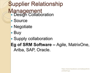 Supplier Relationship
Management
 Design Collaboration
 Source
 Negotiate
 Buy
 Supply collaboration
Eg of SRM Software – Agile, MatrixOne,
  Ariba, SAP, Oracle.



                        https://www.facebook.com/ialwaysthink
                        prettythings
 