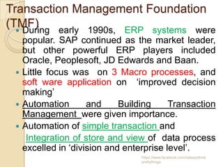 Transaction Management Foundation
(TMF)
   During early 1990s, ERP systems were
   popular. SAP continued as the market leader,
   but other powerful ERP players included
   Oracle, Peoplesoft, JD Edwards and Baan.
  Little focus was on 3 Macro processes, and
   soft ware application on ‘improved decision
   making’
  Automation       and     Building     Transaction
   Management were given importance.
  Automation of simple transaction and
    Integration of store and view of data process
   excelled in ‘division and enterprise level’.
                                 https://www.facebook.com/ialwaysthink
                                 prettythings
 