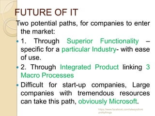 FUTURE OF IT
Two potential paths, for companies to enter
  the market:
 1. Through Superior Functionality –
  specific for a particular Industry- with ease
  of use.
 2. Through Integrated Product linking 3
  Macro Processes
 Difficult for start-up companies, Large
  companies with tremendous resources
  can take this path, obviously Microsoft.
                            https://www.facebook.com/ialwaysthink
                            prettythings
 