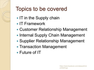 Topics to be covered
 IT in the Supply chain
 IT Framework
 Customer Relationship Management
 Internal Supply Chain Management
 Supplier Relationship Management
 Transaction Management
 Future of IT


                    https://www.facebook.com/ialwaysthink
                    prettythings
 