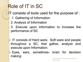 Role of IT in SC
 IT   consists of tools used for the purpose of :
 ◦ 1. Gathering of Information
 ◦ 2. Analysis of Information
 ◦ 3. Execute upon information to increase the
   performance of SC

  IT consists of Hard ware, Soft ware and people
  throughout a SC, that gather, analyze and
  execute upon Information.
  Eyes, ears, sometimes- brain for decision
  making
                                https://www.facebook.com/ialwaysthink
                                prettythings
 