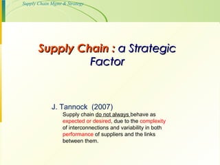 7-1

Supply Chain Mgmt & Strategy

Supply Chain : a Strategic
Factor

J. Tannock (2007)
Supply chain do not always behave as
expected or desired, due to the complexity
of interconnections and variability in both
performance of suppliers and the links
between them.

 