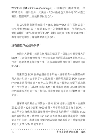 WSCF 的「$1 minimum Campaign」。 該 籌 款 計 劃 希 望 每 一 位
SCM 成員，捐出至少一元美金。RCM 通過亞太區各地 SCM 盡力
籌款，期望明年二月能夠舉辦到 GA。
　　在 GA 舉辦前籌得的款項，85% 會給 WSCF 日內瓦辦公室，
15% 會給 WSCF-AP。舉辦 GA 後，仍會繼續籌款，所得的 50%
會給 WSCF，30% 會給 WSCF-AP，20% 留該國 SCM 作營運經費。
有意捐款的朋友，詳情請閱本刊頁 37。
沒有撥款下的成功例子
　　無錢令人惆悵，然而在無撥款的情況下，仍能生存甚至壯大的
SCM，才最值得我們參考。全亞太區最大的印尼 SCM 並無全薪工
作者，執委義務工作花費不多，其成功經驗值得借鏡，詳閱本刊頁
33-34。
　　馬來西亞 SCM 在停止運作三十年後，幾年前靠一位團契的年
青人穿針引線，去年辦了一次退修營，邀得馬來西亞 SCM Senior
Friend 定真帶領查經，有十二位學生參加，最後九位留下成為執
委，今年更派了 Ernest 出席 RCM，會操廣東話的 Ernest 很快和
我們香港代表打成一片，期待日後有機會跟馬來西亞 SCM 進一步
交流。
　　隨著緬甸日漸自由和開放，緬甸 SCM 近年火速冒升，亦擴展
至 22 分部、125 小部和 4000 會員，兩年前公開正名為「SCM」，
捨去早年為自保而用基督徒團契一類較溫和的稱呼。問緬甸 SCM
最大威脅是甚麼？總幹事 Tun Tun 回答身為基督徒就是威脅，因緬
甸正在打內戰，而某些要求獨立的省份領袖是基督徒，游擊隊成員
更有不少是 SCM 的老鬼呢！
香港基督徒學生運動　通訊10
 