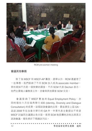 香港基督徒學生運動　通訊12
RCM pre-women meeting
會議其他事務
　　除了為 WSCF 和 WSCF-AP 籌款、選舉以外，RCM 還處理了
一些事務。我們接納了不丹 SCM 加入成為 associate member。
眾所周知不丹是一個快樂的國家，不丹 SCM 代表 Dechen 表示，
他們主要做人權教育工作，亦會與其他國家 SCM 交流。
　　 會 議 接 納 了 WSCF 實 施 的 Equal Employment Policy； 亦
同時報告六月在瑞典舉行 IDD (Identity, Diversity and Dialogue
Consultation) 的成果。這個諮詢會議的出現，要追溯至上屆 GA，
話說 2008 年在加拿大舉行的 GA 中，中東代表主動提出不希望
WSCF 討論同志議題以免分裂。香港 SCM 執委蕭咏詩有出席是次
諮詢會議，報告將於下期通訊刊出。
 