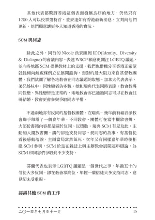 　　其他代表都驚訝香港這個表面發展良好的地方，仍然只有
1200 人可以投票選特首，並表達如有香港最新消息，立刻向他們
更新，他們願意讓更多人知道香港的實況。
SCM 與同志
　　除此之外，同行的 Nicole 負責匯報 IDD(Identity, Diversity
& Dialogue) 的會議內容，表達 WSCF 願意更關注 LGBTQ 議題，
並向各地區 SCM 提供教材上的支援。我們也借機分享香港正希望
就性傾向歧視條例立法展開諮詢，面對的最大阻力來自基督教團
體。我們試圖了解各地教會在同志議題的取態。加拿大代表表示，
弟兄姊妹中，同性戀者佔多數。她和瑞典代表同時表達，教會教導
同性戀、異性戀皆是正常的，兩地教會亦已通過同志可以在教會註
冊結婚，教會更會參與爭取同志平權。
　　不過兩地亦有反同的基督教團體。在瑞典，幾年前有福音派教
會聯手舉辦了一個嘉年華，不同教會、團體可在當中擺放書攤，
大部份書籍內容都是關於反同、反墮胎。瑞典 SCM 有見及此，主
動加入擺放書攤，講的卻是支持同志、愛同志的故事。有基督徒
看後感動落淚，主辦當局當然氣死。次年又有同樣嘉年華時便拒
絕 SCM 參與，SCM 於是在雜誌上與主辦教會展開連串辯論，為
SCM 和同志們爭取到不少支持。
　　芬蘭代表也表示 LGBTQ 議題是一個世代之爭，年過五十的
信徒大多反同，卻在教會掌高位，年輕一輩信徒大多支持同志，意
見卻未受重視。
認識其他 SCM 的工作
二○一四年七月至十一月 15
 
