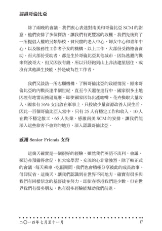 認識哥倫比亞
　　除了兩晚的會議，我們衷心表達對南美和哥倫比亞 SCM 的謝
意。他們安排了多個探訪，讓我們有更豐富的收穫。我們先後到了
一所提倡人權的另類學校、貧民窟的老人中心、婦女中心和青年中
心，以及服務性工作者子女的機構。以上工作，大部份受路德會資
助。而大部份受助者，都是生於哥倫比亞其他城市，因為逃避內戰
來到波哥大，但又因沒有錢，所以只好跑到山上非法建屋居住，或
沒有其他謀生技能，於是成為性工作者。
　　我們又談訪一所志願機構，了解哥倫比亞的政經情況。原來哥
倫比亞的內戰長達半個世紀，直至今天還在進行中，國家很多土地
因埋有地雷而被逼荒廢。即使國家因為出產咖啡、花卉換取大量收
入，國家有 56% 支出放在軍事上，只投放少量資源改善人民生活。
因此一百個哥倫比亞人當中，只有 25 人有穩定工作和收入，10 人
在做不穩定散工，65 人失業。感激南美 SCM 的安排，讓我們能
深入這些旅客不會到的地方，深入認識哥倫比亞。
感謝 Senior Friends 支持
　　這幾天確實是一個很好的經驗。雖然我們英語不流利，會議、
探訪亦預備得倉促，但大家學習、交流的心非常強烈。除了較正式
的會議，每天乘車、吃飯期間，我們也會積極分享彼此的成長故事、
信仰反省。這幾天，讓我們認識到在世界不同地方，確實有很多與
我們有同樣信念的基督徒在努力。即使在香港我們是少數，但在世
界我們有很多朋友，也有很多經驗能幫助我們前進。
二○一四年七月至十一月 17
 