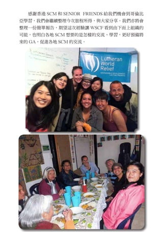 　　感謝香港 SCM 和 SENIOR FRIENDS 給我們機會到哥倫比
亞學習，我們會繼續整理今次旅程所得，與大家分享。我們亦將會
整理一份簡單報告，期望這次經驗讓 WSCF 看到由下而上組織的
可能，也明白各地 SCM 想要的是怎樣的交流、學習，更好預備將
來的 GA，促進各地 SCM 的交流。
 