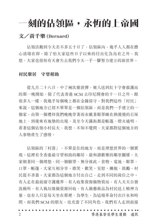　　佔領活動到今天差不多五十日了，佔領區內，幾乎人人都在擔
心清場在即。除了怕大家這些日子以來的付出化為烏有之外，我
想，大家也很怕有天會失去我們今天一手一腳努力建立的新世界。
村民聚居　守望相助
　　從九月二十八日，中了兩次催淚彈，被人送到紅十字會救護站
的那一晚開始，除了代表香港 SCM 去印尼開會的十一日之外，跟
很多人一樣，我幾乎每個晚上都在金鐘留守。對我們這些「村民」
來說，這個地方已經不單單是一個佔領區，而是我們一手建立的一
個家。由第一個禮拜我們晚晚穿著雨衣戴著眼罩睡在熱燙燙的石屎
地上，到後來有地墊的出現，及至今天滿街都是帳篷，燈火通明，
看著這個佔領小村長大，我想，不知不覺間，大家都對這個地方的
人事物產生了感情。
　　佔領區的「村落」，不單是住的地方，而是理想世界的一個實
現。這裡有全香港最守望相助的鄰居，最和諧歡樂的鄰里關係。大
家朝著同一個理想、同一個願望，無分彼此。食物、電池、眼罩、
口罩、帳篷，大家互相分享。微笑、歡笑、安慰、擁抱、鼓勵，村
民從不吝嗇。大家都為這個地方付出自己，走到不同的崗位之中。
有人走在最前線守護邊界，有人收集資源做物資站，有人天天自發
洗廁所，有人執垃圾做資源回收，有人做藝術品為村民送上精神力
量，也有人只是每天坐在那裡，為學生、為這場革命付出汗水和時
間。而我們 SCM 的朋友，也充當了不同角色。我們有人走到前線
一刻的佔領區，永恆的上帝國
文／黃千樂 (Bernard)
香港基督徒學生運動　通訊2
 