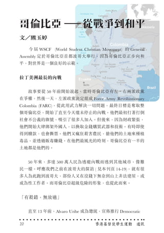 　　 今 屆 WSCF (World Student Christian Movement) 的 General
Assembly 定於哥倫比亞首都波哥大舉行，因為哥倫比亞正步向和
平，對世界是一個良好的示範。
拉丁美洲最長的內戰
　　故事要從 50 年前開始說起。當時哥倫比亞有左、右兩派政黨
在爭權，然後一天，左派政黨決定組成 Force Army Revoluntionary
Colombia (FARC)，從此用武力解決一切問題，最終目標是奪取整
個哥倫比亞，開始了直至今天還未停止的內戰。他們最初打著打倒
社會不公義的旗號，吸引了很多人加入。但後來，因為財政緊張，
他們開始大肆綁架外國人，以換取金錢購買武器和技術。有時即使
得到贖款，也會撕票。他們又瘋狂殺害農民，搶他們的土地來種植
毒品，並透過販毒賺錢。在他們最風光的時刻，哥倫比亞有一半的
土地都是他們的。
　　50 年來，多達 500 萬人民為逃避內戰而逃到其他城市，像難
民一樣。呼應我們之前在波哥大的探訪 ( 見本刊頁 14-19)，就有很
多人為此跑到波哥大，部份人又在沒錢下無奈到山上非法建屋，或
成為性工作者。而哥倫比亞超級危險的形象，也從此而來。
「有殺錯，無放過」
　　直至 13 年前，Alvaro Uribe 成為總統，宣佈推行 Democratic
哥倫比亞　　從戰爭到和平
文／熊玉婷
香港基督徒學生運動　通訊20
 