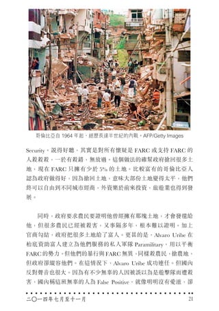 哥倫比亞自 1964 年起，經歷長達半世紀的內戰。AFP/Getty Images
Security。說得好聽，其實是對所有懷疑是 FARC 或支持 FARC 的
人殺殺殺，一於有殺錯，無放過。這個做法的確幫政府搶回很多土
地，現在 FARC 只擁有少於 5% 的土地。比較富有的哥倫比亞人
認為政府做得好，因為搶回土地，意味大部份土地變得太平，他們
終可以自由到不同城市經商，外資樂於前來投資，旅遊業也得到發
展。
　　同時，政府要求農民要證明他曾經擁有那塊土地，才會發還給
他，但很多農民已經被殺害，又事隔多年，根本難以證明。加上
官商勾結，政府把很多土地給了富人。更甚的是，Alvaro Uribe 在
枱底資助富人建立為他們服務的私人軍隊 Paramilitary，用以平衡
FARC 的勢力。但他們的暴行與 FARC 無異，同樣殺農民，搶農地，
但政府卻縱容他們。在這情況下，Alvaro Uribe 成功連任。但國內
反對聲音也很大。因為有不少無辜的人因被誤以為是遊擊隊而遭殺
害，國內稱這班無辜的人為 False Positive，就像明明沒有愛滋，卻
二○一四年七月至十一月 21
 