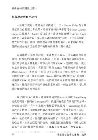 驗出有的假陽性反應。
從殺殺殺到和平談判
　　由於憲法規定，總統最多只能連任一次，Alvaro Uribe 為了繼
續延續自己的權力和政策，培育了當時的軍事總司令 Juan Manuel
Santos 為接班人。Santos 成功當選，當選後卻擺脫了 Alvaro Uribe
的控制，放棄殺殺殺，改為跟 FARC 開展和平談判。2 年多前開始，
雙方在古巴進行談判，因為現在政權是中間偏右，而 FARC 是左，
選擇在超左的古巴是希望平衡雙方的權力，顯示誠意。
　　內戰維持了這麼長時間，要談判並不容易，但 FARC 也需要
談判，因為他們的實力已大不如前。3 年前，美國與哥倫比亞簽約，
從此給予政府大量金錢、軍事技術打擊 FARC。美國這樣做，說出
來是要打擊毒品交易，實質是打擊與 FARC 有連結的前委內瑞拉
總統 Chávez ( 查韋斯 )，避免拉丁美洲又多一個左傾勢力。透過
美國的幫忙，加上多年的部署，Santos政府成功擊殺FARC的領袖，
更逼使 FARC 同意和平談判。他們需要政府承諾他們停戰後的人
身安全，他們甚至要求政府讓他們重新成為一個合法政黨，可以繼
續持有他們的土地和販毒。
　　除了與 FARC 談判，政府還要處理富人私人軍隊 Paramilitary
造成的問題。我們在 Cartagena 時，就遇到有農民在法院門外示威。
事情是這樣的，有一片土地本來屬於甲批農民，Paramilitary 用武
力趕走了他們，再把農地售給乙批農民圖利。甲批農民告上法庭，
法官判決是趕走乙批農民，把農地還給最初擁有人。我們看到在示
威的，是乙批農民。他們抗議法庭補償了一批受害者，卻造成另一
批受害者。如果法庭的判決公義，兩批農民應該雙贏。哥倫比亞到
處都有這樣的難題等待解決。（編按：台灣稱為「轉型正義」，
香港基督徒學生運動　通訊22
 