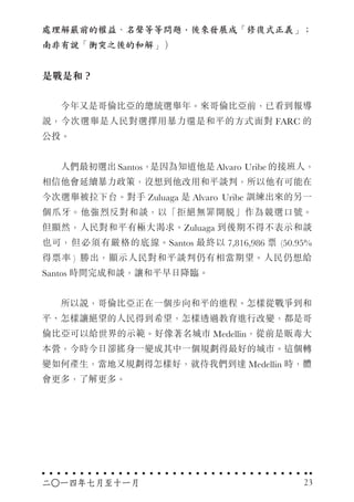 處理解嚴前的權益、名聲等等問題，後來發展成「修復式正義」；
南非有說「衝突之後的和解」）
是戰是和？
　　今年又是哥倫比亞的總統選舉年。來哥倫比亞前，已看到報導
說，今次選舉是人民對選擇用暴力還是和平的方式面對 FARC 的
公投。
　　人們最初選出 Santos，是因為知道他是 Alvaro Uribe 的接班人，
相信他會延續暴力政策，沒想到他改用和平談判，所以他有可能在
今次選舉被拉下台。對手 Zuluaga 是 Alvaro Uribe 訓練出來的另一
個爪牙。他強烈反對和談，以「拒絕無罪開脫」作為競選口號。
但顯然，人民對和平有極大渴求。Zuluaga 到後期不得不表示和談
也可，但必須有嚴格的底線。Santos 最終以 7,816,986 票 (50.95%
得票率 ) 勝出，顯示人民對和平談判仍有相當期望。人民仍想給
Santos 時間完成和談，讓和平早日降臨。
　　所以說，哥倫比亞正在一個步向和平的進程。怎樣從戰爭到和
平、怎樣讓絕望的人民得到希望，怎樣透過教育進行改變，都是哥
倫比亞可以給世界的示範。好像著名城市 Medellin，從前是販毒大
本營，今時今日卻搖身一變成其中一個規劃得最好的城市。這個轉
變如何產生，當地又規劃得怎樣好，就待我們到達 Medellin 時，體
會更多，了解更多。
二○一四年七月至十一月 23
 