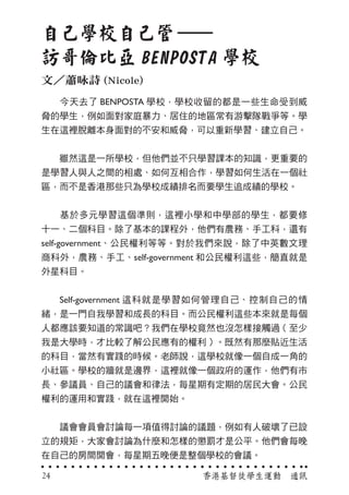 　　今天去了 BENPOSTA 學校，學校收留的都是一些生命受到威
脅的學生，例如面對家庭暴力、居住的地區常有游擊隊戰爭等。學
生在這裡脫離本身面對的不安和威脅，可以重新學習、建立自己。
　　雖然這是一所學校，但他們並不只學習課本的知識，更重要的
是學習人與人之間的相處、如何互相合作，學習如何生活在一個社
區，而不是香港那些只為學校成績排名而要學生追成績的學校。
　　基於多元學習這個準則，這裡小學和中學部的學生，都要修
十一、二個科目。除了基本的課程外，他們有農務、手工科，還有
self-government、公民權利等等。對於我們來說，除了中英數文理
商科外，農務、手工、self-government 和公民權利這些，簡直就是
外星科目。
　　Self-government 這科就是學習如何管理自己、控制自己的情
緒，是一門自我學習和成長的科目。而公民權利這些本來就是每個
人都應該要知道的常識吧？我們在學校竟然也沒怎樣接觸過（至少
我是大學時，才比較了解公民應有的權利）。既然有那麼貼近生活
的科目，當然有實踐的時候。老師說，這學校就像一個自成一角的
小社區。學校的牆就是邊界，這裡就像一個政府的運作，他們有市
長、參議員、自己的議會和律法，每星期有定期的居民大會。公民
權利的運用和實踐，就在這裡開始。
　　議會會員會討論每一項值得討論的議題，例如有人破壞了已設
立的規矩，大家會討論為什麼和怎樣的懲罰才是公平。他們會每晚
在自己的房間開會，每星期五晚便是整個學校的會議。
自己學校自己管
訪哥倫比亞 BENPOSTA 學校
文／蕭咏詩 (Nicole)
香港基督徒學生運動　通訊24
 