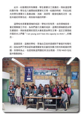 　　此外，社區裡的所有事務，學生都要分工負責的。例如溫室裡
的農作物，學生從八歲開始就要幫忙打理。吃飯的時候，年紀比較
大的學生便要分工負責派飯、洗碗、清潔等。飯堂吃飯的次序，由
低年級的同學先吃，再到高年級的同學。
　　這學校也很著重領袖的培訓。學校分別有男、女的領袖宿舍，
會定期舉辦工作坊，為他們進行充權的培訓。這裡的領袖都是由學
生擔當的，例如每星期的居民大會就是由學生主導。這正正實踐給
外面的大人們看「I am young and I have the capacity to think !」的概
念。
　　話說回來，這樣的學校，哥倫比亞政府是絕對不會插手和幫忙
的。因為他們不想承認和處理國家有兒童受到暴力對待和威脅的問
題。到現時為止，也是假裝這問題從來沒出現過，只有 NGO 在社
區中默默耕耘。
 