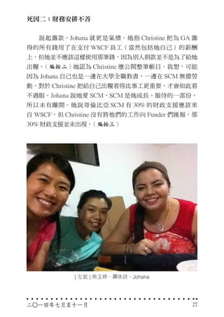 死因二：財務安排不善
　　說起籌款，Johana 就更是氣憤。她指 Christine 把為 GA 籌
得的所有錢用了在支付 WSCF 員工（當然包括她自己）的薪酬
上，但她並不應該這樣使用那筆錢，因為別人捐款並不是為了給她
出糧。( 編按二 ) 她認為 Christine 應公開整筆帳目。我想，可能
因為 Johana 自己也是一邊在大學全職教書，一邊在 SCM 無償勞
動，對於 Christine 把給自己出糧看得比事工更重要，才會如此看
不過眼。Johana 說她愛 SCM，SCM 是她成長、服侍的一部份，
所以未有離開。她說哥倫比亞 SCM 有 30% 的財政支援應該來
自 WSCF，但 Christine 沒有將他們的工作向 Funder 們匯報，那
30% 財政支援並未出現。( 編按三 )
二○一四年七月至十一月 27
( 左起 ) 熊玉婷、蕭咏詩、Johana
 