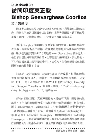 　　印度 SCM 的主席 Geevarghese Coorilos，竟然是東正教的主
教！我當然不放過這個機會去訪問他，果然大開眼界。聽了他的故
事後，真的十分感動又佩服，一定要記下來跟大家分享。
　　對 Geevarghese 的興趣，先是來自他的聖職。我問他為甚麼
做主教，他說因為他不結婚，我就問他是不是因為其他神父要結
婚，所以他的競爭對手少了？哈哈哈 ~~~ Geevarghese 平易近人，
他坦承自己對婚姻制度不信任，也不想進入婚姻制度。我挑戰他，
可以有男或女朋友而不用結婚呀？（哈哈哈，現在回想這樣跟主教
開玩笑真的很有趣）（註）
　　Bishop Geevarghese Coorilos 在東正教成長，但他的神學
主要來自新教和 SCM。他曾在一所英國新教神學院進修，又支
持 LGBT，並且在今年六月，為 WSCF 主持 Identity, Diversity
and Dialogue Consultation 的會議。他說：「That’s where my
crazy theology come from!」哈哈哈 ~~
　　好啦，回到正題，真正佩服他的，是他不只講，而是真的做
出來。下午我們聆聽他分享，已經好爆。他的講題是「轉化普世
派（Transformative Ecumenism）」， 他 指 出 現 在 普 世 教 會 合
一運動面臨三項破產，包括：道德破產（Moral Bankruptcy）、
學 術 破 產（Intellectual Bankruptcy） 和 領 導 破 產（Leadership
Bankruptcy）。例如在審核撥款時，教會認為社會公義的事情是非
政府團體做的，而非教會事工，就是學術破產；而愛錢財多於公義，
訪問印度東正教
Bishop Geevarghese Coorilos
文／劉劍玲
香港基督徒學生運動　通訊30
RCM 小故事 (1)
 