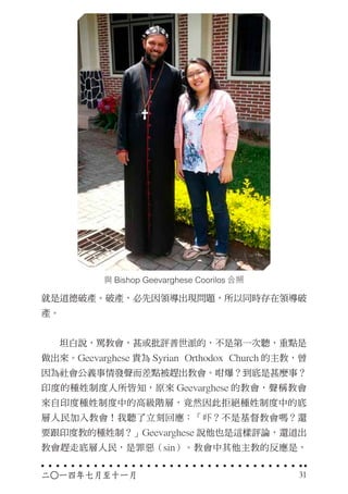 與 Bishop Geevarghese Coorilos 合照
就是道德破產。破產，必先因領導出現問題，所以同時存在領導破
產。
　　坦白說，罵教會，甚或批評普世派的，不是第一次聽，重點是
做出來。Geevarghese 貴為 Syrian Orthodox Church 的主教，曾
因為社會公義事情發聲而差點被趕出教會。咁爆？到底是甚麼事？
印度的種姓制度人所皆知，原來 Geevarghese 的教會，聲稱教會
來自印度種姓制度中的高級階層，竟然因此拒絕種姓制度中的底
層人民加入教會！我聽了立刻回應：「吓？不是基督教會嗎？還
要跟印度教的種姓制？」Geevarghese 說他也是這樣評論，還道出
教會趕走底層人民，是罪惡（sin）。教會中其他主教的反應是，
二○一四年七月至十一月 31
 