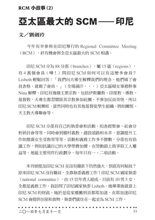 　　今年有幸參與在印尼舉行的 Regional Committee Meeting
（RCM），終有機會與全亞太區最大的 SCM 相遇。
　　印尼 SCM 分為 88 分部（branches），屬 15 區（regions），
有 4 萬個會員（嘩！）問印尼 SCM 如何可以有這麼多會員？
Lisbeth 輕鬆回答：「我們向大專生解釋我們的理念，他們填了會
員表格，就做了會員。」（全場滴汗。。。）亞太區婦女事務幹事
Nina 解釋，印尼有幾個主要宗教，包括伊斯蘭教、印度教、佛教、
基督教，大專生都習慣按其宗教參加社團，不參加反而奇怪，所以
印尼 SCM 較興旺。當然同時也有其他基督徒學生組織，例如團契、
天主教大專聯會等。
　　印尼 SCM 分部有自己的執委會和活動，如查經聚會、社會分
析研討會等等，同時會到鄉村義教、建設道路和水井、意識提升工
作如推廣女生受教育等等。活動和義務工作多不勝數。分部也有倡
議工作，例如抗議自己的大學學費加價、在勞動節上街爭取工人權
益等。地區主要用作行政劃分，每年只有一、二項活動。
　　本刊曾提及印尼 SCM 在沒有撥款下仍然強大，到底有何秘技？
原來印尼 SCM 沒有職員，全靠執委義務工作！印尼 SCM 國家執委
（national committee），由 15 位年青人組成，目前有 10 男 5 女，
全都是義務工作。我訪問了印尼國家執委 Lisbeth，她畢業後就當上
印尼 SCM 的財政。她於是從家鄉搬到首都耶加達，在耶加達印尼
SCM 會提供住屋和食物，執委們就住在一起並為 SCM 工作。
亞太區最大的 SCM　　印尼
文／劉劍玲
RCM 小故事 (2)
二○一四年七月至十一月 33
 
