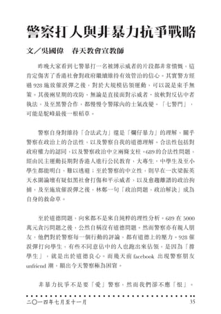 　　昨晚大家看到七警暴打一名被縛示威者的片段都非常憤慨，這
肯定傷害了香港社會對政府繼續維持有效管治的信心。其實警方經
過 928 施放催淚彈之後，對於大規模佔領運動，可以說是束手無
策。其後兩星期的攻防，無論是直接面對示威者、放軟對反佔中者
執法，及至黑警合作，都慢慢令警隊內的士氣改變。「七警門」，
可能是駝峰最後一根稻草。
　　警察自身對維持「合法武力」還是「爛仔暴力」的理解，關乎
警察在政治上的合法性，以及警察自我的道德理解。合法性包括對
政府權力的認同，以及警察政治中立兩條支柱。689 的合法性問題，
經由民主運動長期對香港人進行公民教育，大專生、中學生及至小
學生都能明白，難以逃避；至於警察的中立性，則早在一次梁振英
天水圍論壇有疑似黑社會打傷和平示威者，以及愈趨離譜的政治拘
捕，及至施放催淚彈之後，林鄭一句「政治問題，政治解決」成為
自身的救命草。
　　至於道德問題，向來都不是來自純粹的理性分析。689 在 5000
萬元貪污問題之後，公然自稱沒有道德問題。然而警察亦有親人朋
友，他們對於警察每一個行動的評論，都有道德上的壓力。928 催
淚彈打向學生，有些不同意佔中的人也跑出來佔領，是因為「撐
學生」，就是出於道德良心。而幾天前 facebook 出現警察朋友
unfriend 潮，顯出今天警察極為困窘。
　　非暴力抗爭不是要「愛」警察，然而我們卻不應「恨」。
警察打人與非暴力抗爭戰略
文／吳國偉　春天教會宣教師
二○一四年七月至十一月 35
 