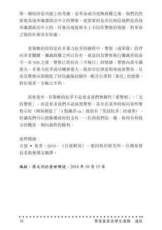 第一個原因是功能上的考慮，是革命成功更換政權之後，我們仍然
需要高效率廉潔政治中立的警察，更需要的是市民相信他們是高效
率廉潔政治中立的。社會出現從根本上不信任警察的情緒，對革命
之後的社會沒有好處。
　　更策略的原因是在非暴力抗爭的過程中，警察（或軍隊）的背
向非常關鍵，獨裁政權之所以存在，就是因為警察執行獨裁者的命
令。在 928 之後，警察已經存在「不執行」的情緒。警察內部不滿
愈大，非暴力抗爭成功機會愈大。假如市民肆意侮辱前線警員，反
而為警察內部創造了同仇敵愾的條件，配合公眾對「暴民」的想像，
對佔領者一方極之不利。
　　我要重申，有策略的抗爭不是要求我們無條件「愛警察」、「支
持警察」，而是要求我們不必抹黑警察，甚至在某些時候向某些警
察示好（例如創造了「4 點鐘許 sir」就很有「笑話抗爭」的效果），
好讓我們可以把極權政府的支柱一一拉到我們這一邊，取得有利我
方的戰況，朝向最終的勝利。
延伸閱讀：
吉恩 ‧ 夏普。2010。《自我解放》。愛因斯坦研究所。台灣基督
長老教會漢文翻譯。
編按：原文刊於普世頻道，2014 年 10 月 15 日
香港基督徒學生運動　通訊36
 
