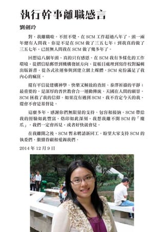 　　對，我離職啦。不經不覺，在 SCM 工作超過八年了。頭一兩
年總有人問我，你是不是在 SCM 做了三五七年；到我真的做了
三五七年，已經無人問我在 SCM 做了幾多年了。
　　回想這八個年頭，真的只有感恩。在 SCM 我有多樣化的工作
環境，從摺信貼郵票到機構發展方向，從帳目處理到寫作校對編輯
出版新書，從各式社運參與到建立網上媒體。SCM 充份滿足了我
內心的瘋狂。
　　還有平信徒建構神學、快樂又解放的查經、泰澤祈禱的平靜；
最重要的，是深厚的普世教會合一運動傳統、天國在人間的願景。
SCM 拯救了我的信仰。如果沒有遇到 SCM，我不肯定今天的我，
還會不會是基督徒。
　　這麼多年，感謝你們無限量的支持、包容和接納。SCM 帶給
我的經驗如此豐富，烙印如此深刻，我想我離不開 SCM 的「魔
爪」。我們一定會再見，或者好快就會見。
　　在我離開之後，SCM 暫未聘請新同工。盼望大家支持 SCM 的
執委們，繼續眷顧和愛錫我們。
2014 年 12 月 9 日
執行幹事離職感言
劉劍玲
 