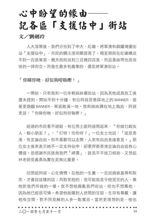 二○一四年七月至十一月
　　人大落閘後，我們分別到了中大、紅磡、將軍澳和銅鑼灣擺街
站「支援佔中」，市民的關注度明顯提高了。兩星期前在紅磡橋派
不到一百張單張，幾天前則派到三百幾四百張，而且黃絲帶也是很
快的一掃而空。而發生最多有趣事的，還是將軍澳街站。
「你睇你哋，好似狗咁執嘢！」
　　一開始，只有我和一位年輕姊妹擺街站，因為其他成員放工後
還未趕到。開始不到十分鐘，有位阿叔惡意踩地上的 BANNER，接
著更踢翻 BANNER，單張散滿一地。我和姊妹蹲在地上執拾，阿叔
更說：「你睇你哋，好似狗咁執嘢！」
　　經過的市民看不過眼，有位男士跟阿叔鬧起來，「你做乜蝦女
人，蝦小朋友？」、「打呀！怕你呀？」一位女士也說：「這是香
港，有言論自由。你不喜歡可以走開，人家有自由表達意見。」那
位女士後來表示她不一定支持佔中，卻要捍衛香港言論自由這核心
價值。很感謝市民拯救我們「婦孺」，路見不平拔刀相助，又想起
林老師見義勇為實在是無比重要。
　　回想起阿叔，心生憐憫。在他的一生裏，一定試過被羞辱和取
笑，才會說這樣的話；而取笑他的，很可能就是令他受苦的人，像
他對我們所做的一樣。我不想他搗亂我們街站，但也不想罵他，
因為他已經很可憐。希望他能嚐到人世間的甘甜，生存有尊嚴，讓
他有空間，對不同見解的人多一點寬容。當然更理想的是，他也
心中盼望的緣由──
記各區「支援佔中」街站
文／劉劍玲
39
 
