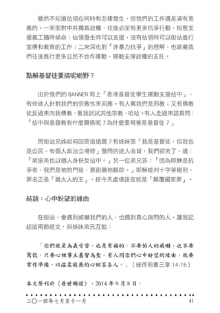 　　雖然不知道佔領在何時和怎樣發生，但我們的工作還是滿有意
義的。一來面對中共獨裁政權，往後必定有更多抗爭行動，招聚支
援義工隨時候命：佔領發生時可以支援，沒有佔領時可以街站進行
宣傳和教育的工作；二來深化對「非暴力抗爭」的理解，也裝備我
們往後進行更多公民不合作運動，撼動支撐政權的支柱。
點解基督徒要搞呢啲野？
　　由於我們的 BANNER 寫上「香港基督徒學生運動支援佔中」，
有些途人針對我們的宗教性來回應。有人罵我們是邪教；又有佛教
徒反過來向我傳教，著我試試其他宗教，哈哈。有人走過來認真問：
「佔中與基督教有什麼關係呢？為什麼要寫著是基督徒？」
　　問街站兄姊如何回答這道題？有姊妹答「我是基督徒，但我也
是公民，有個人政治立場呀」發問的途人收貨，我們卻笑了，道：
「梁振英也以個人身份反佔中。」另一位弟兄答：「因為耶穌是抗
爭者，我們是祂的門徒，要跟隨祂腳踪。」耶穌被判十字架極刑，
罪名正是「猶太人的王」，按今天處境語言就是「顛覆國家罪」。
結語：心中盼望的緣由
　　在街站，會遇到威嚇我們的人，也遇到真心詢問的人，讓我記
起這兩節經文，與姊妹弟兄互勉：
　　「你們就是為義受苦，也是有福的。不要怕人的威嚇，也不要
驚慌。只要心裡尊主基督為聖。有人問你們心中盼望的緣由，就要
常作準備，以溫柔敬畏的心回答各人。」（彼得前書三章 14-15）
本文原刊於《普世頻道》，2014 年 9 月 8 日。
二○一四年七月至十一月 41
 