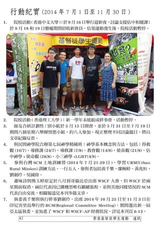 行動紀實 (2014 年 7 月 1 日至 11 月 30 日 )
　院校活動 ( 香港中文大學 )：於 9 月 16 日舉行迎新夜，討論支援佔中和罷課；
於 9 月 18 和 19 日藝墟期間招收新會員。佔領運動發生後，院校活動暫停。
　院校活動 ( 香港理工大學 )：新一學年未能組成幹事會，活動暫停。
　師友合研計劃性 / 別小組於 5 月 15 日開會，並於 5 月 31 日至 7 月 19 日
期間八個星期六舉辦情慾小組，約八人參加。現正整理不同討論題目，將以
文章紀錄反省。
　與民間神學院合辦第七屆神學精補班：神學基本概念與方法，包括：得救
觀 (10/7)、導修課 (24/7)、導修課 (7/8)、教會觀 (14/8)、使命觀 (21/8)、佔
中神學 + 使命觀 (28/8)、小三神學 +LGBT(4/9)。
　參與台灣 SCM 土地訓練營 (2014 年 7 月 21-29 日 )，學習 URM(Urban
Rural Mission) 訓練方法。一行五人，參與者包括黃千樂、廖婉婷、黃兆恒、
劉劍玲、吳國偉。
　蕭咏詩與熊玉婷原定於八月到哥倫比亞出席 WSCF 大會，但 WSCF 於兩
星期前取消，兩位代表因已購機票唯有繼續旅程，並與其他同樣情況的 SCM
代表自由交流，相關報道見本刊多篇文章。
　執委黃千樂與執行幹事劉劍玲，出席 2014 年 10 月 25 日至 11 月 3 日在
印尼峇里島舉行的 RCM(Regional Committee Meeting)，期間選出新一屆
亞太區執委，並知悉了 WSCF 和 WSCF-AP 財務狀況。詳見本刊頁 6-13。
1.
2.
3.
4.
5.
6.
7.
香港基督徒學生運動　通訊42
 