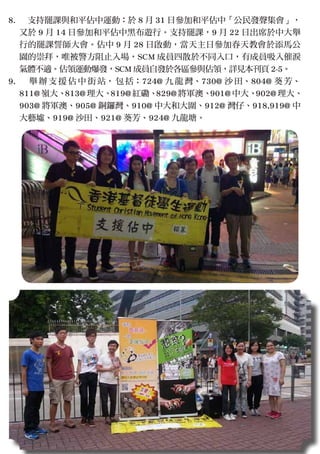 　支持罷課與和平佔中運動：於 8 月 31 日參加和平佔中「公民發聲集會」，
又於 9 月 14 日參加和平佔中黑布遊行。支持罷課，9 月 22 日出席於中大舉
行的罷課誓師大會。佔中 9 月 28 日啟動，當天主日參加春天教會於添馬公
園的崇拜，唯被警方阻止入場，SCM 成員四散於不同入口，有成員吸入催淚
氣體不適。佔領運動爆發，SCM 成員自發於各區參與佔領，詳見本刊頁 2-5。
　 舉 辦 支 援 佔 中 街 站， 包 括：724@ 九 龍 灣、730@ 沙 田、804@ 葵 芳、
811@ 嶺大、813@ 理大、819@ 紅磡、829@ 將軍澳、901@ 中大、902@ 理大、
903@ 將軍澳、905@ 銅鑼灣、910@ 中大和大圍、912@ 灣仔、918,919@ 中
大藝墟、919@ 沙田、921@ 葵芳、924@ 九龍塘。
8.
9.
 