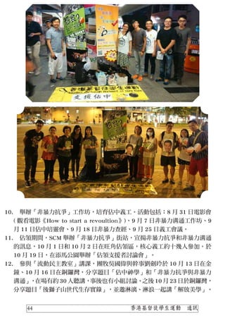 10.
11.
12.
　舉辦「非暴力抗爭」工作坊，培育佔中義工。活動包括：8 月 31 日電影會
( 觀看電影《How to start a revoultion》)、9 月 7 日非暴力溝通工作坊、9
月 11 日佔中培靈會、9 月 18 日非暴力查經、9 月 25 日義工會議。
　佔領期間，SCM 舉辦「非暴力抗爭」街站，宣揚非暴力抗爭和非暴力溝通
的訊息，10 月 1 日和 10 月 2 日在旺角佔領區，核心義工約十幾人參加。於
10 月 19 日，在添馬公園舉辦「佔領支援者討論會」。
　參與「流動民主教室」講課，團牧吳國偉與幹事劉劍玲於 10 月 13 日在金
鐘、10 月 16 日在銅鑼灣，分享題目「佔中神學」和「非暴力抗爭與非暴力
溝通」，在場有約 30 人聽講，事後也有小組討論。之後 10 月 23 日於銅鑼灣，
分享題目「後獅子山世代生存實錄」，並邀淋漓、淋浪一起講「解放美學」。
香港基督徒學生運動　通訊44
 