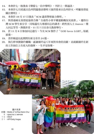 14.
15.
16.
17.
18.
19.
20.
　本會於七一後發表《聲援七一佔中聲明》，刊於上一期通訊。
　本會於七月底就以色列問題發表聲明《強烈要求以色列停火、呼籲基督徒
關注聲明》。
　本會於 10 月 17 日發表「SCM 譴責警察暴力聲明」。
　與香港婦女基督徒協會合辦「台港性小眾平權運動概況交流會」，邀得台
灣 SCM 學生來分享，同場還有大專撐同志的講者、跨性別人士 Joanne、聾
人同志等等，熱鬧非常。11 月 7 日在春天教會舉行。
　於 11 月 8 日參加同志遊行，今次 SCM 製作了「GOD loves LGBT」貼紙
派發。
　普世頻道在此期間有新文章共 24 篇。
　執行幹事劉劍玲離職。感謝劍玲這八年來對本會的貢獻，並祝願劍玲在新
的工作崗位上有更大的發揮，一生平安快樂。
46
圖片來源
封面：Middle of 1st Row Kelvin Chui
　４：христос с мечом
１５：WSCF
２１：AFP/Getty Images
 