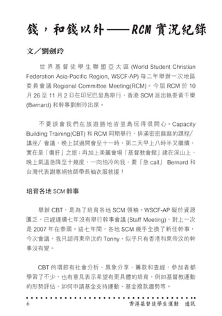 　　 世 界 基 督 徒 學 生 聯 盟 亞 太 區 (World Student Christian
Federation Asia-Pacific Region, WSCF-AP) 每二年舉辦一次地區
委員會議 Regional Committee Meeting(RCM)。今屆 RCM 於 10
月 26 至 11 月 2 日在印尼巴里島舉行，香港 SCM 派出執委黃千樂
(Bernard) 和幹事劉劍玲出席。
　　 不 要 誤 會 我 們 在 旅 遊 勝 地 峇 里 島 玩 得 很 開 心。Capacity
Building Training(CBT) 和 RCM 同期舉行，排滿密密麻麻的課程／
講座／會議，晚上試過開會至十一時，第二天早上八時半又繼續，
實在是「傷肝」之旅；再加上美麗會場「基督教會館」建在深山上，
晚上氣溫急降至十幾度，一向怕冷的我，要「急 call」 Bernard 和
台灣代表謝惠娟牧師帶長袖衣服救援！
培育各地 SCM 幹事
　　舉辦 CBT，是為了培育各地 SCM 領袖。WSCF-AP 礙於資源
匱乏，已經連續七年沒有舉行幹事會議 (Staff Meeting)，對上一次
是 2007 年在泰國。這七年間，各地 SCM 幾乎全換了新任幹事，
今次會議，我只認得東帝汶的 Tonny，似乎只有香港和東帝汶的幹
事沒有變。
　　CBT 的環節有社會分析、異象分享、籌款和查經，參加者都
學習了不少，也有意見表示希望有更具體的培育，例如基督教運動
的形勢評估、如何申請基金支持運動、基金撥款趨勢等。
錢，和錢以外　　RCM 實況紀錄
文／劉劍玲
香港基督徒學生運動　通訊6
 
