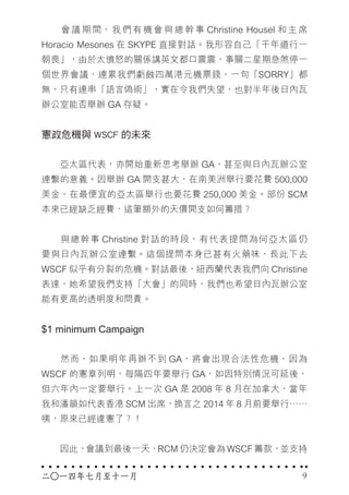 　　會議期間，我們有機會與總幹事 Christine Housel 和主席
Horacio Mesones 在 SKYPE 直接對話。我形容自己「千年道行一
朝喪」，由於太憤怒的關係講英文都口震震，事關二星期急煞停一
個世界會議，連累我們虧蝕四萬港元機票錢，一句「SORRY」都
無，只有連串「語言偽術」，實在令我們失望，也對半年後日內瓦
辦公室能否舉辦 GA 存疑。
憲政危機與 WSCF 的未來
　　亞太區代表，亦開始重新思考舉辦 GA，甚至與日內瓦辦公室
連繫的意義。因舉辦 GA 開支甚大，在南美洲舉行要花費 500,000
美金，在最便宜的亞太區舉行也要花費 250,000 美金。部份 SCM
本來已經缺乏經費，這筆額外的天價開支如何籌措？
　　與總幹事 Christine 對話的時段，有代表提問為何亞太區仍
要與日內瓦辦公室連繫。這個提問本身已甚有火藥味，長此下去
WSCF 似乎有分裂的危機。對話最後，紐西蘭代表我們向 Christine
表達，她希望我們支持「大會」的同時，我們也希望日內瓦辦公室
能有更高的透明度和問責。
$1 minimum Campaign
　　然而，如果明年再辦不到 GA，將會出現合法性危機，因為
WSCF 的憲章列明，每隔四年要舉行 GA，如因特別情況可延後，
但六年內一定要舉行。上一次 GA 是 2008 年 8 月在加拿大，當年
我和潘韻如代表香港 SCM 出席，換言之 2014 年 8 月前要舉行……
咦，原來已經違憲了？！
　　因此，會議到最後一天，RCM 仍決定會為 WSCF 籌款，並支持
二○一四年七月至十一月 9
 