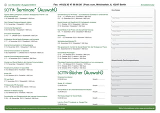 scm Newsletter | Ausgabe 03/2013 Anmeldeformular
Mehr Informationen unter www.scmonline.de
12
Agenda Setting erfolgreich umsetzen: Strategisches Themen- und
Issues-Management
O 6. Dezember 2013 / Düsseldorf / 450 Euro
Den Change-Prozess erfolgreich treiben
O 15. November / Düsseldorf / 450 Euro
Community Management
O 29. November / Düsseldorf / 450 Euro
Innovative Pressearbeit
O 10. – 11. Oktober 2013 / Düsseldorf / 650 Euro
Erfolgreiche Social Media Strategien und Konzepte
O 7. – 9. November 2013 / Düsseldorf / 900 Euro
Interne Kommunikation im Schleudergang
O 15. November 2013 / Düsseldorf / 450 Euro
Interne Kommunikation im Überblick
O 30. September – 2. Oktober 2013 / Frankfurt / 890 Euro
Interne Kommunikationsinstrumente
O 7. – 9. November 2013 / Frankfurt / 890 Euro
Intranet und Social Media in der Internen Kommunikation
O 15. November / Düsseldorf / 450 Euro
Krisenkommunikation im Social Web
O 18. Oktober 2013 / Frankfurt / 450 Euro
Krisen-PR
O 18. Oktober 2013 / Frankfurt / 450 Euro
PR und Recht
O 7. November 2013 / Düsseldorf / 450 Euro
Professionelle PR-Konzepte
O 18. – 19. November 2013 / Berlin / 910 Euro
Rhetorik im Medienumgang
O 18. Oktober 2013 / Frankfurt / 450 Euro
Schnittstellen und Erfolgskontrolle der Internen Kommunikation
O 28. – 30. November 2013 / Frankfurt / 890 Euro
Schreibtraining für PR-Profis – Journalistisches Schreiben in Unternehmen
O 10. – 11. Oktober 2013 / Düsseldorf / 850 Euro
O 2. – 3. Dezember 2013 / München / 850 Euro
Social Intranet mit SharePoint 2013 erfolgreich umsetzen
O 11. Oktober 2013 / Düsseldorf / 450 Euro
O 15. November / Düsseldorf / 450 Euro
Social Media in der Praxis und die optimale Nutzung
O 5. – 7. Dezember 2013 / Düsseldorf / 900 Euro
Storytelling
O 21. – 22. November 2013 / München / 850 Euro
Vertriebsunterstützende PR
O 8. November 2013 / Düsseldorf / 450 Euro
Wie generiere ich Content für Social Media? Von der Strategie zur Praxis
O 2. Dezember 2013 / Düsseldorf / 450 Euro
Social Media Praxistage**
O 15. – 16. Oktober 2013 / Frankfurt / 995 Euro
O 15. Oktober 2013 / Frankfurt / 520 Euro
O 16. Oktober 2013 / Frankfurt / 520 Euro
Praxistage Krisenkommunikation (Rabattstaffeln auf scm-praxistage.de)
O 17. – 18. Oktober 2013 / Frankfurt / 1075 Euro
O 17. Oktober 2013 / Frankfurt / 690 Euro
O 18. Oktober 2013 / Frankfurt / 450 Euro
* Alle Preise verstehen sich zuzüglich der gesetzlichen Mehrwertsteuer. http://www.scmonline.de/agb
Fax: +49 (0) 30 47 98 98 00 | Post: scm, Weichselstr. 6, 10247 Berlin
Bücher (Auswahl)
Krisenkommunikation
O 29.90 Euro			 Anzahl: ................
Studie „E 2.0 Watch“
O 39.95 Euro			 Anzahl: ................
Social Media in der Unternehmenskommunikation
O 29.90 Euro			 Anzahl: ................
Rechtsgrundlagen für Social Media
O 26.90 Euro			 Anzahl: ................
Like it or Plus it? Facebook vs. Google Plus
O 26.90 Euro			 Anzahl: ................
Ihre Daten
Name | Vorname
Titel
Firma | Institution
Funktion | Abteilung
Straße | Postfach
PLZ | Ort
Telefon | Telefax
E-Mail
Abweichende Rechnungsadresse
Name | Vorname
Titel
Firma | Institution
Funktion | Abteilung
Straße | Postfach
PLZ | Ort
Ort, Datum Unterschrift
Seminare* (Auswahl)
 