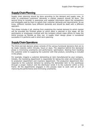 10
Supply Chain Management
SupplyChainPlanning
Supply chain planning should be done according to the demand and supply view. In
order to understand customers’ demands, a market research should be done. The
second thing to consider is awareness and updated information about the competitors
and strategies used by them to satisfy their customer demands and requirements. As we
know, different markets have different demands and should be dealt with a different
approach.
This phase includes it all, starting from predicting the market demand to which market
will be provided the finished goods to which plant is planned in this stage. All the
participants or employees involved with the company should make efforts to make the
entire process as flexible as they can. A supply chain design phase is considered
successful if it performs well in short-term planning.
SupplyChainOperations
The third and last decision phase consists of the various functional decisions that are to
be made instantly within minutes, hours or days. The objective behind this decisional
phase is minimizing uncertainty and performance optimization. Starting from handling
the customer order to supplying the customer with that product, everything is included
in this phase.
For example, imagine a customer demanding an item manufactured by your company.
Initially, the marketing department is responsible for taking the order and forwarding it
to production department and inventory department. The production department then
responds to the customer demand by sending the demanded item to the warehouse
through a proper medium and the distributor sends it to the customer within a time
frame. All the departments engaged in this process need to work with an aim of
improving the performance and minimizing uncertainty.
 