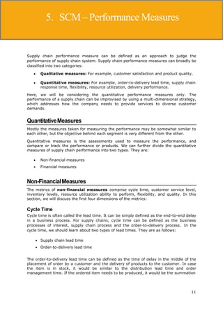 11
Supply Chain Management
Supply chain performance measure can be defined as an approach to judge the
performance of supply chain system. Supply chain performance measures can broadly be
classified into two categories:
 Qualitative measures: For example, customer satisfaction and product quality.
 Quantitative measures: For example, order-to-delivery lead time, supply chain
response time, flexibility, resource utilization, delivery performance.
Here, we will be considering the quantitative performance measures only. The
performance of a supply chain can be improvised by using a multi-dimensional strategy,
which addresses how the company needs to provide services to diverse customer
demands.
QuantitativeMeasures
Mostly the measures taken for measuring the performance may be somewhat similar to
each other, but the objective behind each segment is very different from the other.
Quantitative measures is the assessments used to measure the performance, and
compare or track the performance or products. We can further divide the quantitative
measures of supply chain performance into two types. They are:
 Non-financial measures
 Financial measures
Non-FinancialMeasures
The metrics of non-financial measures comprise cycle time, customer service level,
inventory levels, resource utilization ability to perform, flexibility, and quality. In this
section, we will discuss the first four dimensions of the metrics:
Cycle Time
Cycle time is often called the lead time. It can be simply defined as the end-to-end delay
in a business process. For supply chains, cycle time can be defined as the business
processes of interest, supply chain process and the order-to-delivery process. In the
cycle time, we should learn about two types of lead times. They are as follows:
 Supply chain lead time
 Order-to-delivery lead time
The order-to-delivery lead time can be defined as the time of delay in the middle of the
placement of order by a customer and the delivery of products to the customer. In case
the item is in stock, it would be similar to the distribution lead time and order
management time. If the ordered item needs to be produced, it would be the summation
5. SCM– Performance Measures
 