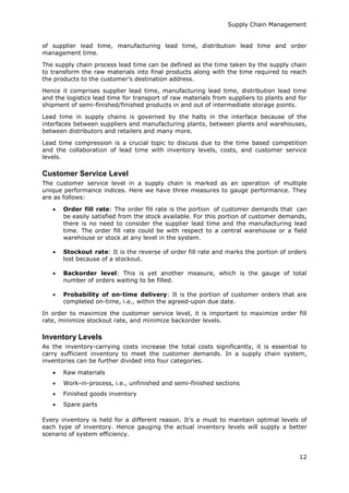 Supply Chain Management
12
of supplier lead time, manufacturing lead time, distribution lead time and order
management time.
The supply chain process lead time can be defined as the time taken by the supply chain
to transform the raw materials into final products along with the time required to reach
the products to the customer’s destination address.
Hence it comprises supplier lead time, manufacturing lead time, distribution lead time
and the logistics lead time for transport of raw materials from suppliers to plants and for
shipment of semi-finished/finished products in and out of intermediate storage points.
Lead time in supply chains is governed by the halts in the interface because of the
interfaces between suppliers and manufacturing plants, between plants and warehouses,
between distributors and retailers and many more.
Lead time compression is a crucial topic to discuss due to the time based competition
and the collaboration of lead time with inventory levels, costs, and customer service
levels.
Customer Service Level
The customer service level in a supply chain is marked as an operation of multiple
unique performance indices. Here we have three measures to gauge performance. They
are as follows:
 Order fill rate: The order fill rate is the portion of customer demands that can
be easily satisfied from the stock available. For this portion of customer demands,
there is no need to consider the supplier lead time and the manufacturing lead
time. The order fill rate could be with respect to a central warehouse or a field
warehouse or stock at any level in the system.
 Stockout rate: It is the reverse of order fill rate and marks the portion of orders
lost because of a stockout.
 Backorder level: This is yet another measure, which is the gauge of total
number of orders waiting to be filled.
 Probability of on-time delivery: It is the portion of customer orders that are
completed on-time, i.e., within the agreed-upon due date.
In order to maximize the customer service level, it is important to maximize order fill
rate, minimize stockout rate, and minimize backorder levels.
Inventory Levels
As the inventory-carrying costs increase the total costs significantly, it is essential to
carry sufficient inventory to meet the customer demands. In a supply chain system,
inventories can be further divided into four categories.
 Raw materials
 Work-in-process, i.e., unfinished and semi-finished sections
 Finished goods inventory
 Spare parts
Every inventory is held for a different reason. It’s a must to maintain optimal levels of
each type of inventory. Hence gauging the actual inventory levels will supply a better
scenario of system efficiency.
 