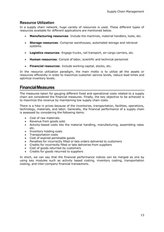 Supply Chain Management
13
Resource Utilization
In a supply chain network, huge variety of resources is used. These different types of
resources available for different applications are mentioned below.
 Manufacturing resources: Include the machines, material handlers, tools, etc.
 Storage resources: Comprise warehouses, automated storage and retrieval
systems.
 Logistics resources: Engage trucks, rail transport, air-cargo carriers, etc.
 Human resources: Consist of labor, scientific and technical personnel
 Financial resources: Include working capital, stocks, etc.
In the resource utilization paradigm, the main motto is to utilize all the assets or
resources efficiently in order to maximize customer service levels, reduce lead times and
optimize inventory levels.
FinancialMeasures
The measures taken for gauging different fixed and operational costs related to a supply
chain are considered the financial measures. Finally, the key objective to be achieved is
to maximize the revenue by maintaining low supply chain costs.
There is a hike in prices because of the inventories, transportation, facilities, operations,
technology, materials, and labor. Generally, the financial performance of a supply chain
is assessed by considering the following items:
 Cost of raw materials.
 Revenue from goods sold.
 Activity-based costs like the material handling, manufacturing, assembling rates
etc.
 Inventory holding costs
 Transportation costs
 Cost of expired perishable goods
 Penalties for incorrectly filled or late orders delivered to customers
 Credits for incorrectly filled or late deliveries from suppliers
 Cost of goods returned by customers
 Credits for goods returned to suppliers
In short, we can say that the financial performance indices can be merged as one by
using key modules such as activity based costing, inventory costing, transportation
costing, and inter-company financial transactions.
 