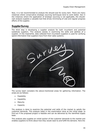 Supply Chain Management
16
Now, it is not recommended to analyze the should-cost for every item. There are many
instances where conservative strategic sourcing techniques tend to work better. But in
the instances where the application of strategic sourcing is not applicable, the should-
cost analysis supplies a valuable tool that drives minimizing of cost and regular progress
efforts of the supplier.
SupplierSurvey
The third step is developing a supplier analysis for both incumbent and potential
substitute suppliers. This analysis assists in examining the skills and abilities of a
supplier. In the meanwhile, data collected from incumbent suppliers is used for verifying
spend information that suppliers have from their sales systems.
The survey team considers the above-mentioned areas for gathering information. The
areas are as follows:
 Feasibility
 Capability
 Maturity
 Capacity
The analysis is done to examine the potential and skills of the market to satisfy the
customer demands. This analysis helps in the examination done at the initial stage to
find out if the proposed project is feasible and can be delivered by the identified supply
base.
This analysis also supplies an initial caution of the customer demands to the market and
enables suppliers to think about how they would react to and fulfill the demand. Here the
 